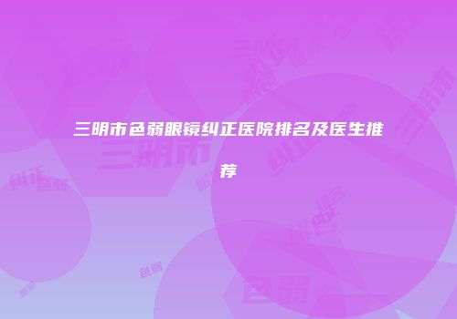 三明市色弱眼镜纠正医院排名及医生推荐