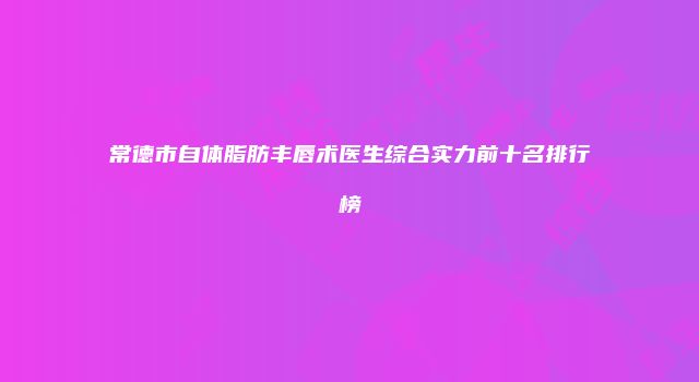 常德市自体脂肪丰唇术医生综合实力前十名排行榜
