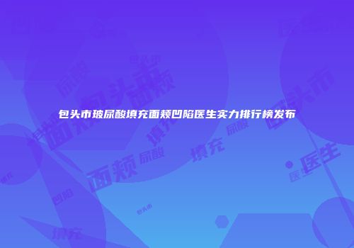 包头市玻尿酸填充面颊凹陷医生实力排行榜发布