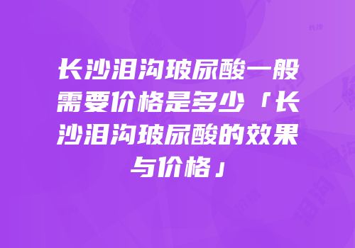长沙泪沟玻尿酸一般需要价格是多少「长沙泪沟玻尿酸的效果与价格」