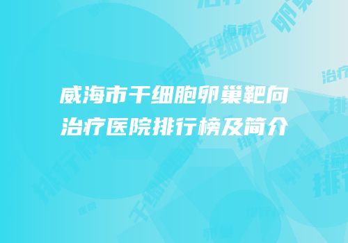 威海市干细胞卵巢靶向治疗医院排行榜及简介