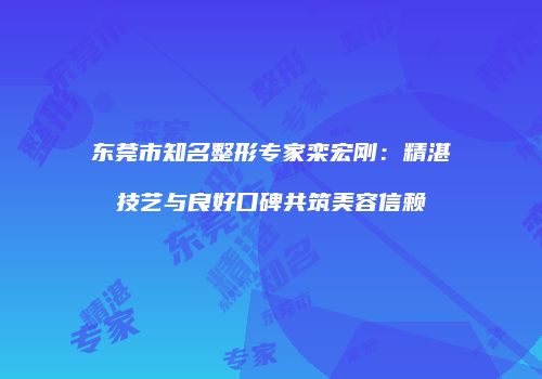 东莞市知名整形专家栾宏刚：精湛技艺与良好口碑共筑美容信赖