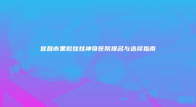 宜昌市黑脸娃娃神奇医院排名与选择指南