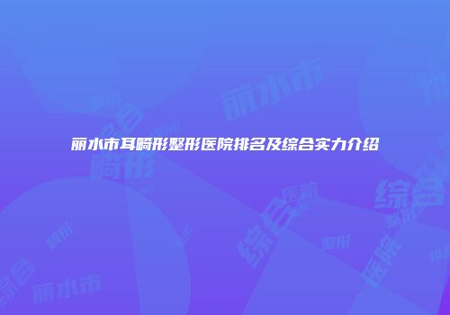 丽水市耳畸形整形医院排名及综合实力介绍
