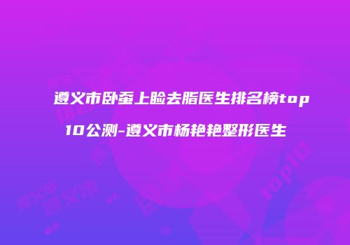 遵义市卧蚕上睑去脂医生排名榜top10公测-遵义市杨艳艳整形医生
