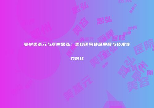 鄂州美基元与丽婵思弘：美容医院特色项目与技术实力对比