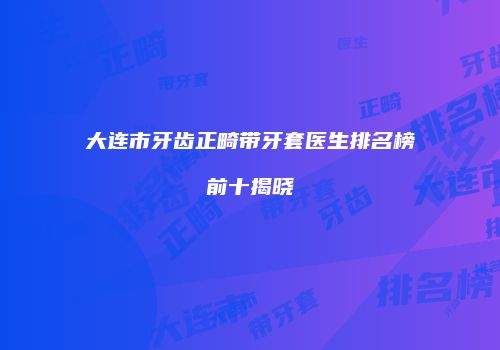 大连市牙齿正畸带牙套医生排名榜前十揭晓