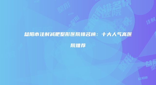 益阳市注射减肥整形医院排名榜：十大人气高医院推荐