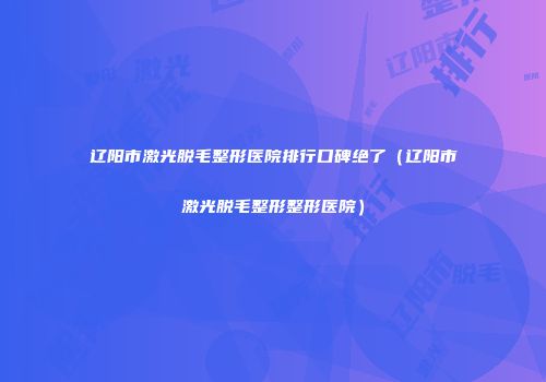 辽阳市激光脱毛整形医院排行口碑绝了（辽阳市激光脱毛整形整形医院）
