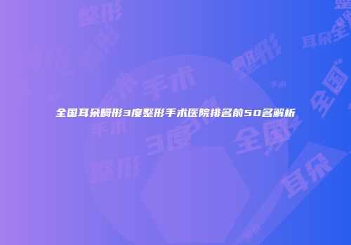 全国耳朵畸形3度整形手术医院排名前50名解析
