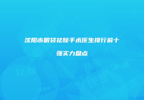 沈阳市眼袋祛除手术医生排行前十强实力盘点