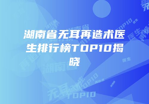 湖南省无耳再造术医生排行榜TOP10揭晓