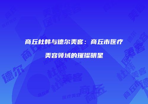 商丘杜韩与德尔美客：商丘市医疗美容领域的璀璨明星