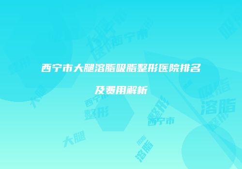 西宁市大腿溶脂吸脂整形医院排名及费用解析