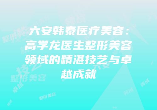 六安韩泰医疗美容：高学龙医生整形美容领域的精湛技艺与卓越成就