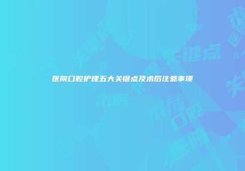 医院口腔护理五大关键点及术后注意事项