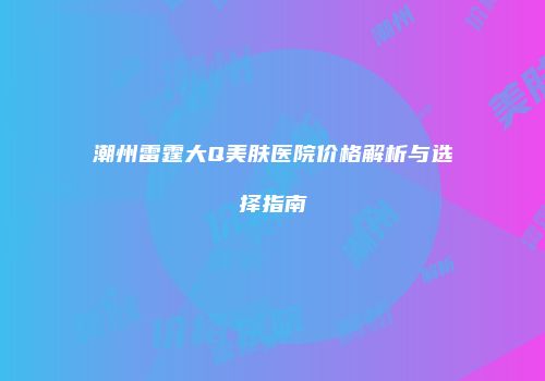 潮州雷霆大Q美肤医院价格解析与选择指南