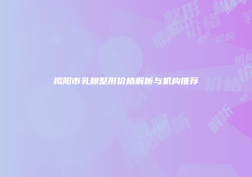 揭阳市乳腺整形价格解析与机构推荐