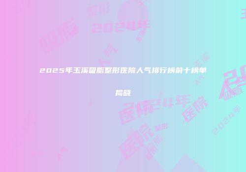 2025年玉溪吸脂整形医院人气排行榜前十榜单揭晓