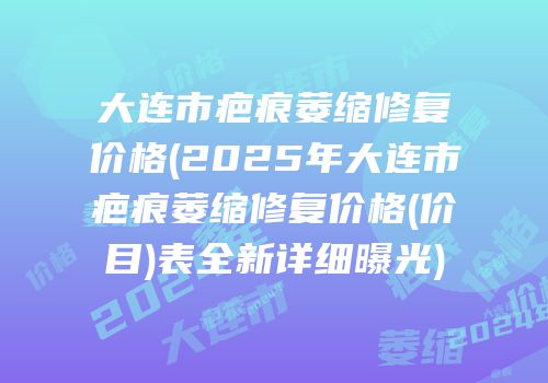 大连市疤痕萎缩修复价格(2025年大连市疤痕萎缩修复价格(价目)表全新详细曝光)