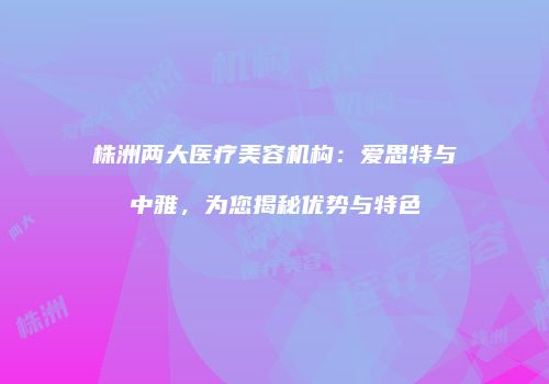 株洲两大医疗美容机构：爱思特与中雅，为您揭秘优势与特色