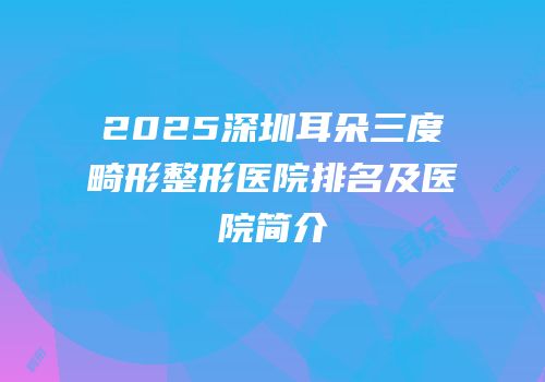 2025深圳耳朵三度畸形整形医院排名及医院简介
