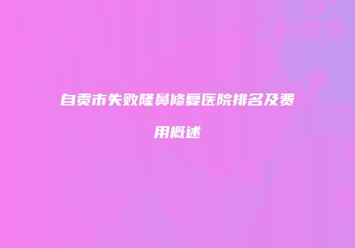 自贡市失败隆鼻修复医院排名及费用概述