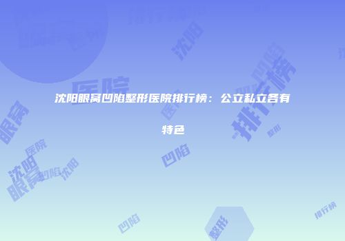 沈阳眼窝凹陷整形医院排行榜：公立私立各有特色