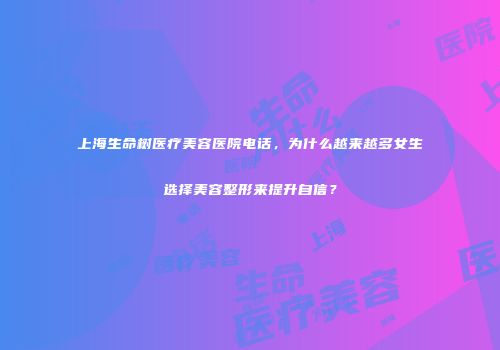 上海生命树医疗美容医院电话，为什么越来越多女生选择美容整形来提升自信？