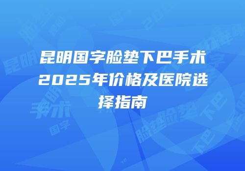 昆明国字脸垫下巴手术2025年价格及医院选择指南