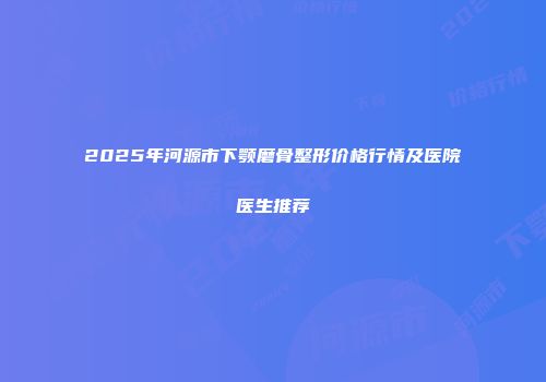 2025年河源市下颚磨骨整形价格行情及医院医生推荐