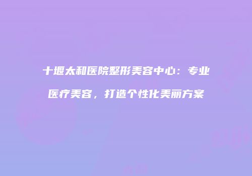 十堰太和医院整形美容中心：专业医疗美容，打造个性化美丽方案