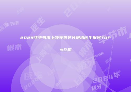 2025年毕节市上颌牙拔牙分根术医生排名TOP5介绍