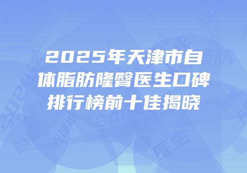 2025年天津市自体脂肪隆臀医生口碑排行榜前十佳揭晓