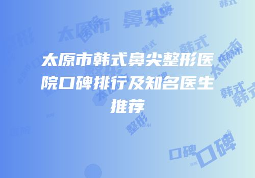 太原市韩式鼻尖整形医院口碑排行及知名医生推荐