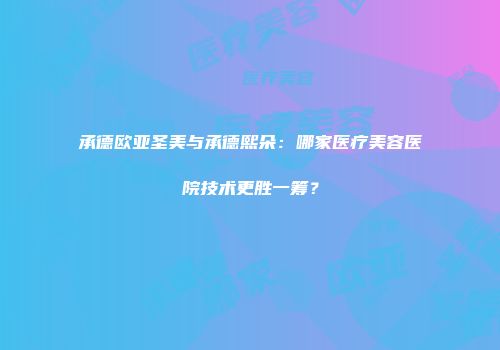 承德欧亚圣美与承德熙朵：哪家医疗美容医院技术更胜一筹？