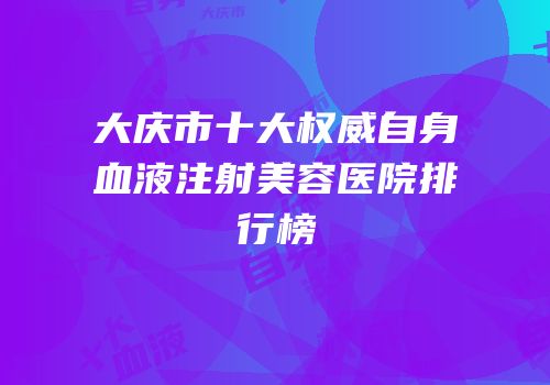大庆市十大权威自身血液注射美容医院排行榜