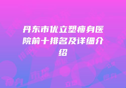 丹东市优立塑瘦身医院前十排名及详细介绍