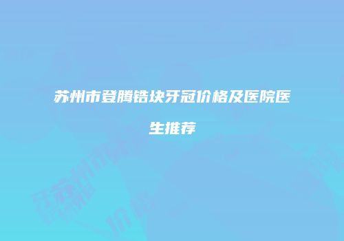 苏州市登腾锆块牙冠价格及医院医生推荐