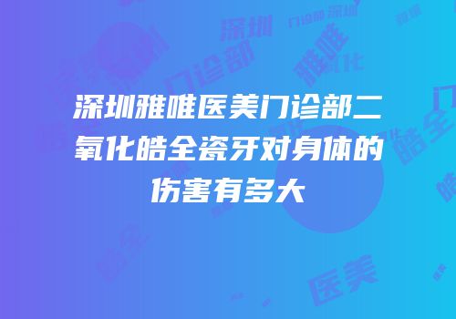深圳雅唯医美门诊部二氧化皓全瓷牙对身体的伤害有多大