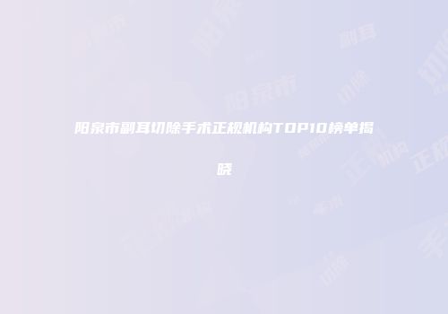阳泉市副耳切除手术正规机构TOP10榜单揭晓