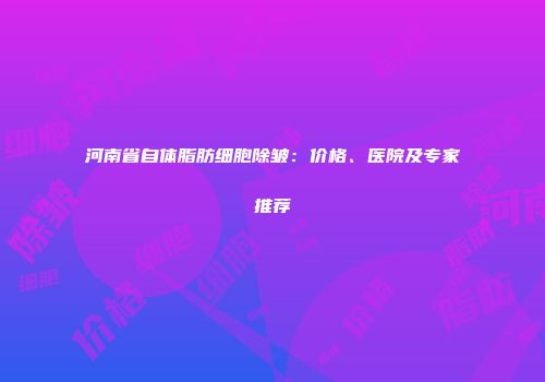 河南省自体脂肪细胞除皱：价格、医院及专家推荐