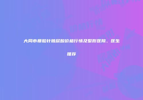 大同市瘦脸针玻尿酸价格行情及整形医院、医生推荐