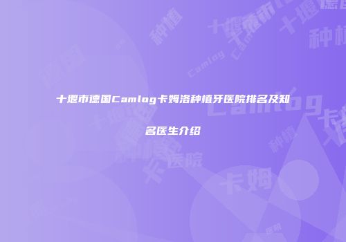 十堰市德国Camlog卡姆洛种植牙医院排名及知名医生介绍