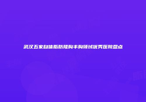 武汉五家自体脂肪隆胸丰胸领域优秀医院盘点
