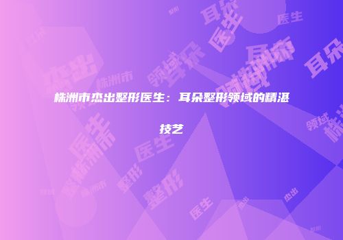 株洲市杰出整形医生：耳朵整形领域的精湛技艺