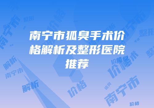 南宁市狐臭手术价格解析及整形医院推荐