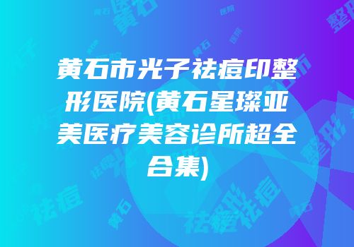 黄石市光子祛痘印整形医院(黄石星璨亚美医疗美容诊所超全合集)
