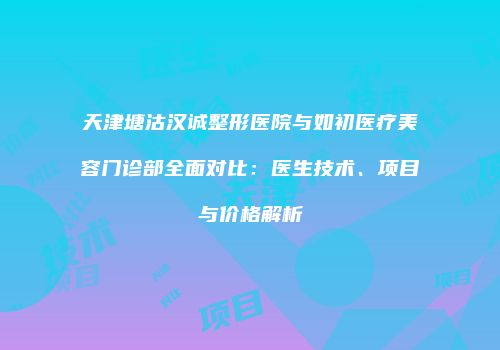 天津塘沽汉诚整形医院与如初医疗美容门诊部全面对比：医生技术、项目与价格解析