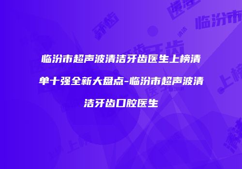 临汾市超声波清洁牙齿医生上榜清单十强全新大盘点-临汾市超声波清洁牙齿口腔医生